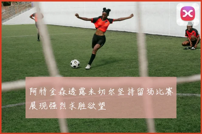 阿特金森透露米切尔坚持留场比赛展现强烈求胜欲望